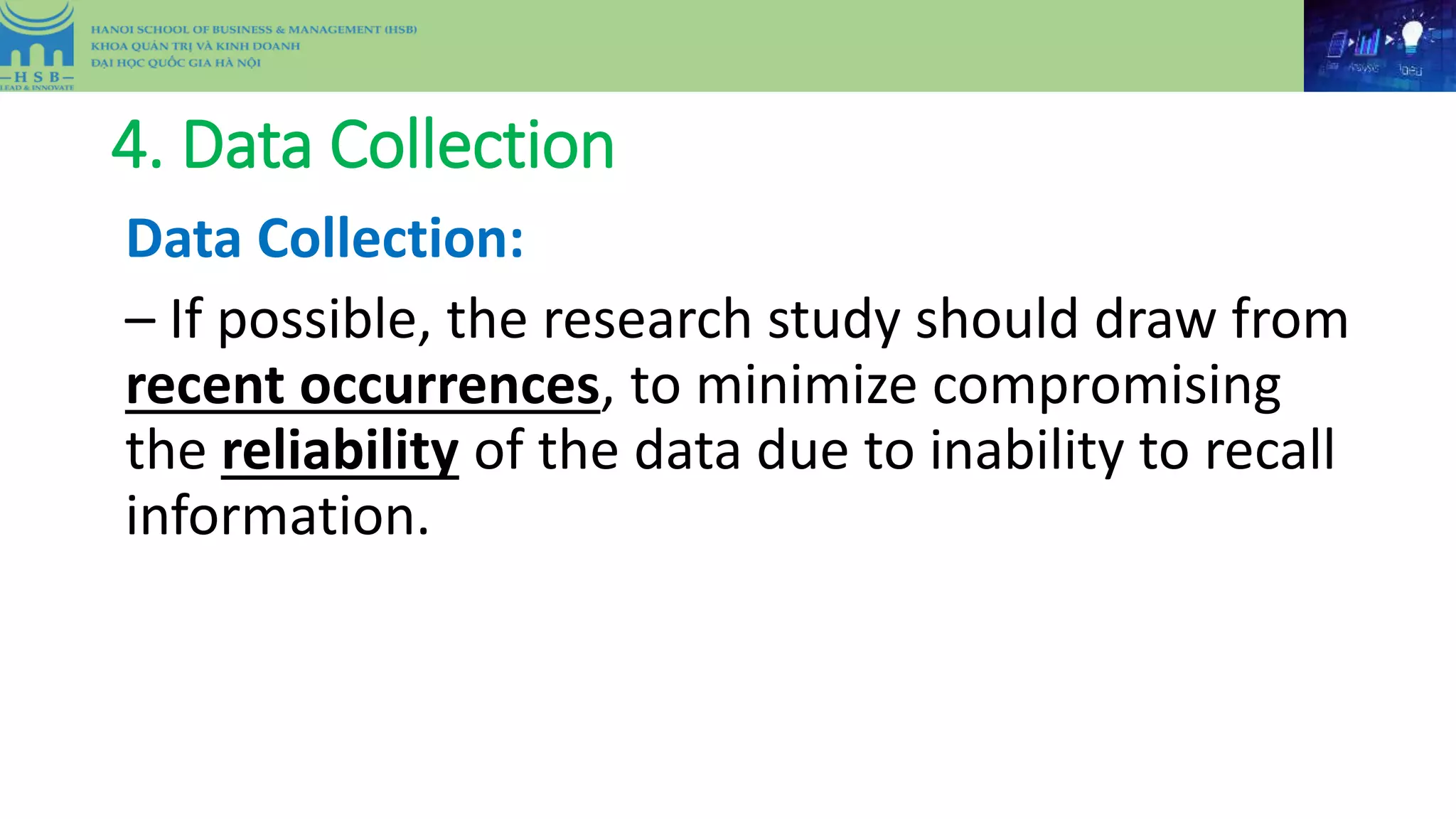 4. Data Collection
Data Collection:
– If possible, the research study should draw from
recent occurrences, to minimize compromising
the reliability of the data due to inability to recall
information.
 