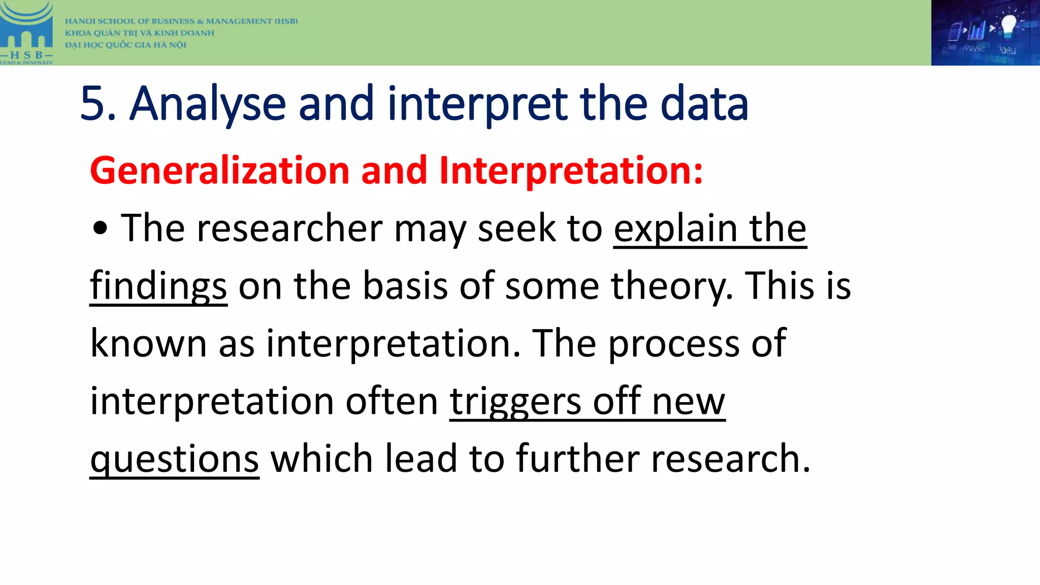 5. Analyse and interpret the data
Generalization and Interpretation:
• The researcher may seek to explain the
findings on the basis of some theory. This is
known as interpretation. The process of
interpretation often triggers off new
questions which lead to further research.
 