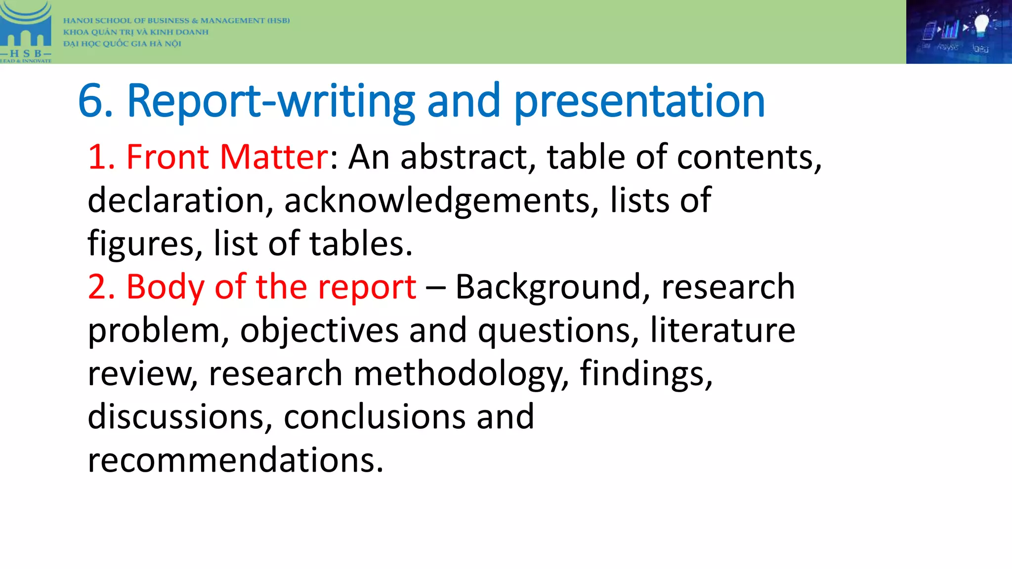 6. Report-writing and presentation
1. Front Matter: An abstract, table of contents,
declaration, acknowledgements, lists of
figures, list of tables.
2. Body of the report – Background, research
problem, objectives and questions, literature
review, research methodology, findings,
discussions, conclusions and
recommendations.
 