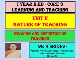 I Year B.Ed - CORE 3
LEARNING AND TEACHING
Ms R SRIDEVI
Assistant Professor, Pedagogy of Mathematics,
Loyola College of Education
Chennai 34
UNIT II
NATURE OF TEACHING
MEANING AND DEFINITION OF
TEACHING
 
