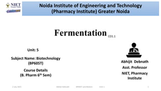 Fermentation
2 July 2021 Abhijit Debnath BP605T and Biotech Unit-1 1
CO1.1
Noida Institute of Engineering and Technology
(Pharmacy Institute) Greater Noida
Abhijit Debnath
Asst. Professor
NIET, Pharmacy
Institute
Unit: 5
Subject Name: Biotechnology
(BP605T)
Course Details
(B. Pharm 6th Sem)
 