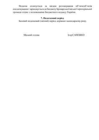 Податок сплачується за місцем розташування об’єкта/об’єктів
оподаткування і зараховується до бюджету Броварської міської територіальної
громади згідно з положеннями Бюджетного кодексу України.
7. Податковий період
Базовий податковий (звітний) період дорівнює календарному року.
Міський голова Ігор САПОЖКО
 