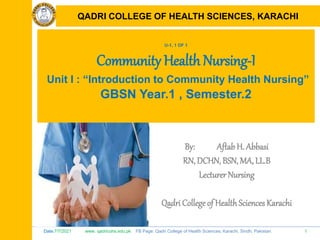 Date:7/7/2021 www. qadricohs.edu.pk FB Page: Qadri College of Health Sciences, Karachi, Sindh, Pakistan. 1
QADRI COLLEGE OF HEALTH SCIENCES, KARACHI
U-1, 1 OF 1
Community Health Nursing-I
Unit I : “Introduction to Community Health Nursing”
GBSN Year.1 , Semester.2
By: Aftab H. Abbasi
RN, DCHN, BSN, MA, LL.B
Lecturer Nursing
Qadri College of HealthSciences Karachi
QADRI COLLEGE OF HEALTH SCIENCES, KARACHI
 