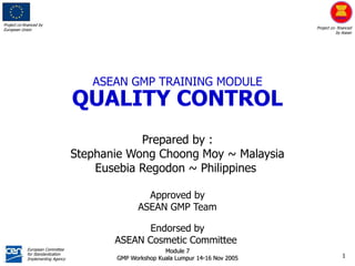Project co-financed by
European Union Project co- financed
by Asean
European Committee
for Standardization
Implementing Agency
1
Module 7
GMP Workshop Kuala Lumpur 14-16 Nov 2005
Prepared by :
Stephanie Wong Choong Moy ~ Malaysia
Eusebia Regodon ~ Philippines
Approved by
ASEAN GMP Team
Endorsed by
ASEAN Cosmetic Committee
ASEAN GMP TRAINING MODULE
QUALITY CONTROL
 