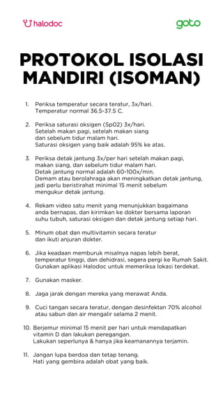 PROTOKOL ISOLASI
MANDIRI (ISOMAN)
Periksa temperatur secara teratur, 3x/hari.
Temperatur normal 36.5-37.5 C.
1.
Periksa saturasi oksigen (Sp02) 3x/hari.
Setelah makan pagi, setelah makan siang
dan sebelum tidur malam hari.
Saturasi oksigen yang baik adalah 95% ke atas.
2.
Periksa detak jantung 3x/per hari setelah makan pagi,
makan siang, dan sebelum tidur malam hari.
Detak jantung normal adalah 60-100x/min.
Demam atau berolahraga akan meningkatkan detak jantung,
jadi perlu beristirahat minimal 15 menit sebelum
mengukur detak jantung.
3.
Rekam video satu menit yang menunjukkan bagaimana
anda bernapas, dan kirimkan ke dokter bersama laporan
suhu tubuh, saturasi oksigen dan detak jantung setiap hari.
4.
Minum obat dan multivitamin secara teratur
dan ikuti anjuran dokter.
5.
Jika keadaan memburuk misalnya napas lebih berat,
temperatur tinggi, dan dehidrasi, segera pergi ke Rumah Sakit.
Gunakan aplikasi Halodoc untuk memeriksa lokasi terdekat.
6.
Gunakan masker.
7.
Jaga jarak dengan mereka yang merawat Anda.
8.
Cuci tangan secara teratur, dengan desinfektan 70% alcohol
atau sabun dan air mengalir selama 2 menit.
9.
Berjemur minimal 15 menit per hari untuk mendapatkan
vitamin D dan lakukan peregangan.
Lakukan seperlunya & hanya jika keamanannya terjamin.
10.
Jangan lupa berdoa dan tetap tenang.
Hati yang gembira adalah obat yang baik.
11.
 