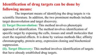 Identification of drug targets can be done by
following means:
The important means of identifying the drug targets is via
scientific literature. In addition, the two prominent methods include
target deconvolution and target discovery.
(i) Target Deconvolution: This method involves phenotypic
approach of identification. The method involves identification of
specific target by exposing the cells, tissues and small molecules that
exert the required effects. It is done by various methods like; affinity
chromatography, protein array, expression cloning and biochemical
suppression.
(ii). Target Discovery: This method involves identification of targets
that have already established drug targets.
 