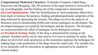 Computational Medicinal Chemistry: It includes Computer Aided Drug
Discovery and Designing. The 3D structure of the target protein is resolved by X-
ray crystallography, and the binding site of the compound is determined.
(d) Lead Optimization: After the identification of lead compound, efforts have
been made to increase the potency, binding and pharmacokinetic properties of the
drug followed by decreasing the toxicity. This phase involves the analysis of
Structure Activity Relationship (SAR) and various analogues are developed. The
developed analogues are tested by the biologics and the chemists. The biologics
are concerned about the effect of analogues on the biological systems,
(e) Preclinical Testing: Safety of the drug is determined by testing on lab
animals. Scientist carries out in-vitro and in-vivo tests to estimate its safety. This
phase involves first scale up process as the researchers analyses the techniques for
making large scale production of the drugs from the small scale. The suitable five
to six molecules will be selected as an appropriate molecule to be studied in
clinical studies.
 