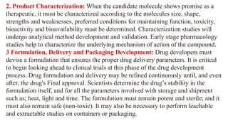 2. Product Characterization: When the candidate molecule shows promise as a
therapeutic, it must be characterized according to the molecules size, shape,
strengths and weaknesses, preferred conditions for maintaining function, toxicity,
bioactivity and bioavailability must be determined. Characterization studies will
undergo analytical method development and validation. Early stage pharmacology
studies help to characterize the underlying mechanism of action of the compound.
3 Formulation, Delivery and Packaging Development: Drug developers must
devise a formulation that ensures the proper drug delivery parameters. It is critical
to begin looking ahead to clinical trials at this phase of the drug development
process. Drug formulation and delivery may be refined continuously until, and even
after, the drug's Final approval. Scientists determine the drug’s stability in the
formulation itself, and for all the parameters involved with storage and shipment
such as; heat, light and time. The formulation must remain potent and sterile; and it
must also remain safe (non-toxic). It may also be necessary to perform leachable
and extractable studies on containers or packaging.
 