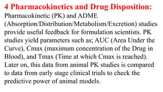 4 Pharmacokinetics and Drug Disposition:
Pharmacokinetic (PK) and ADME
(Absorption/Distribution/Metabolism/Excretion) studies
provide useful feedback for formulation scientists. PK
studies yield parameters such as; AUC (Area Under the
Curve), Cmax (maximum concentration of the Drug in
Blood), and Tmax (Time at which Cmax is reached).
Later on, this data from animal PK studies is compared
to data from early stage clinical trials to check the
predictive power of animal models.
 