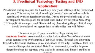 5. Preclinical Toxicology Testing and IND
Application:
Pre-clinical testing analyses the bioactivity, safety and efficacy of the formulated
product. This testing is critical to a drug's eventual success and as such, is
scrutinized by many regulatory entities. During the preclinical stage of the
development process, plans for clinical trials and an Investigative New Drug
(IND) application are prepared. Studies taking place during the preclinical stage
should be designed to support the clinical studies that will follow.
The main stages of pre-clinical toxicology testing are:
(a) Acute Studies: Acute toxicity studies look at the effects of one or more
doses administered over a period of up to 24 hours. The goal is to determine
toxic dose levels and observe clinical indications of toxicity. Usually, at least two
mammalian species are tested. Data from acute toxicity studies helps to
determine doses for repeated dose studies in animals and Phase 1 studies in
 