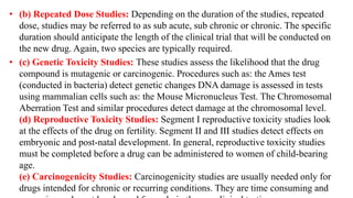 • (b) Repeated Dose Studies: Depending on the duration of the studies, repeated
dose, studies may be referred to as sub acute, sub chronic or chronic. The specific
duration should anticipate the length of the clinical trial that will be conducted on
the new drug. Again, two species are typically required.
• (c) Genetic Toxicity Studies: These studies assess the likelihood that the drug
compound is mutagenic or carcinogenic. Procedures such as: the Ames test
(conducted in bacteria) detect genetic changes DNA damage is assessed in tests
using mammalian cells such as: the Mouse Micronucleus Test. The Chromosomal
Aberration Test and similar procedures detect damage at the chromosomal level.
(d) Reproductive Toxicity Studies: Segment I reproductive toxicity studies look
at the effects of the drug on fertility. Segment II and III studies detect effects on
embryonic and post-natal development. In general, reproductive toxicity studies
must be completed before a drug can be administered to women of child-bearing
age.
(e) Carcinogenicity Studies: Carcinogenicity studies are usually needed only for
drugs intended for chronic or recurring conditions. They are time consuming and
 