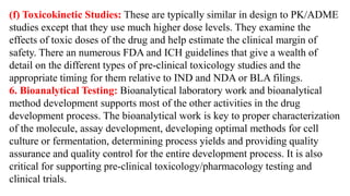 (f) Toxicokinetic Studies: These are typically similar in design to PK/ADME
studies except that they use much higher dose levels. They examine the
effects of toxic doses of the drug and help estimate the clinical margin of
safety. There an numerous FDA and ICH guidelines that give a wealth of
detail on the different types of pre-clinical toxicology studies and the
appropriate timing for them relative to IND and NDA or BLA filings.
6. Bioanalytical Testing: Bioanalytical laboratory work and bioanalytical
method development supports most of the other activities in the drug
development process. The bioanalytical work is key to proper characterization
of the molecule, assay development, developing optimal methods for cell
culture or fermentation, determining process yields and providing quality
assurance and quality control for the entire development process. It is also
critical for supporting pre-clinical toxicology/pharmacology testing and
clinical trials.
 