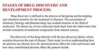 STAGES OF DRUG DISCOVERY AND
DEVELOPMENT PROCESS:
Drug discovery is defined as the process of designing and developing
new chemical moieties for the treatment of diseases. The association of
chemistry, biology and pharmacology has worked miracles in the field of
medicines. The discovery of new molecules hails back from the olden times that
include extraction of medicinal components from natural sources.
The discovery of the drugs blooms with the pre-discovery phase, where
scientist discovers the root of disease. Their study involves understanding how
the proteins are altered, how the altered proteins affect the cells and tissues and
how these transformed proteins affect the patients health.
 