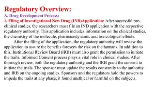 Regulatory Overview:
A. Drug Development Process:
1. Filing of Investigational New Drug (IND)Application: After successful pre-
clinical studies, the researchers must file an IND application with the respective
regulatory authority. This application includes information on the clinical studies,
the chemistry of the molecule, pharmacodynamic and toxicological effects.
After the filing of the application, the regulatory authority will review the
application to assure the benefits foresees the risk on the humans. In addition to
this, Institutional Review Board (IRB) must also grant the permission to initiate
the trails. Informed Consent process plays a vital role in clinical studies. After
thorough review, both the regulatory authority and the IRB grant the consent to
initiate the trials. The sponsor must update the results constantly to the authority
and IRB on the ongoing studies. Sponsors and the regulators hold the powers to
impede the trails at any phase, it found unethical or harmful on the subjects.
 