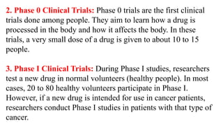 2. Phase 0 Clinical Trials: Phase 0 trials are the first clinical
trials done among people. They aim to learn how a drug is
processed in the body and how it affects the body. In these
trials, a very small dose of a drug is given to about 10 to 15
people.
3. Phase I Clinical Trials: During Phase I studies, researchers
test a new drug in normal volunteers (healthy people). In most
cases, 20 to 80 healthy volunteers participate in Phase I.
However, if a new drug is intended for use in cancer patients,
researchers conduct Phase I studies in patients with that type of
cancer.
 