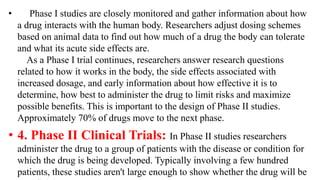 • Phase I studies are closely monitored and gather information about how
a drug interacts with the human body. Researchers adjust dosing schemes
based on animal data to find out how much of a drug the body can tolerate
and what its acute side effects are.
As a Phase I trial continues, researchers answer research questions
related to how it works in the body, the side effects associated with
increased dosage, and early information about how effective it is to
determine, how best to administer the drug to limit risks and maximize
possible benefits. This is important to the design of Phase II studies.
Approximately 70% of drugs move to the next phase.
• 4. Phase II Clinical Trials: In Phase II studies researchers
administer the drug to a group of patients with the disease or condition for
which the drug is being developed. Typically involving a few hundred
patients, these studies aren't large enough to show whether the drug will be
 