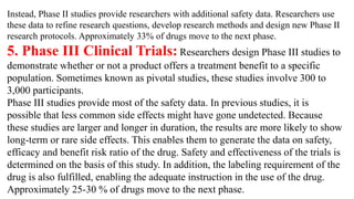 Instead, Phase II studies provide researchers with additional safety data. Researchers use
these data to refine research questions, develop research methods and design new Phase II
research protocols. Approximately 33% of drugs move to the next phase.
5. Phase III Clinical Trials: Researchers design Phase III studies to
demonstrate whether or not a product offers a treatment benefit to a specific
population. Sometimes known as pivotal studies, these studies involve 300 to
3,000 participants.
Phase III studies provide most of the safety data. In previous studies, it is
possible that less common side effects might have gone undetected. Because
these studies are larger and longer in duration, the results are more likely to show
long-term or rare side effects. This enables them to generate the data on safety,
efficacy and benefit risk ratio of the drug. Safety and effectiveness of the trials is
determined on the basis of this study. In addition, the labeling requirement of the
drug is also fulfilled, enabling the adequate instruction in the use of the drug.
Approximately 25-30 % of drugs move to the next phase.
 