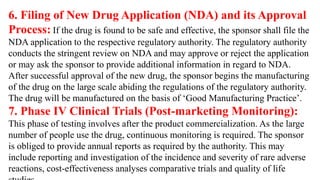 6. Filing of New Drug Application (NDA) and its Approval
Process: If the drug is found to be safe and effective, the sponsor shall file the
NDA application to the respective regulatory authority. The regulatory authority
conducts the stringent review on NDA and may approve or reject the application
or may ask the sponsor to provide additional information in regard to NDA.
After successful approval of the new drug, the sponsor begins the manufacturing
of the drug on the large scale abiding the regulations of the regulatory authority.
The drug will be manufactured on the basis of ‘Good Manufacturing Practice’.
7. Phase IV Clinical Trials (Post-marketing Monitoring):
This phase of testing involves after the product commercialization. As the large
number of people use the drug, continuous monitoring is required. The sponsor
is obliged to provide annual reports as required by the authority. This may
include reporting and investigation of the incidence and severity of rare adverse
reactions, cost-effectiveness analyses comparative trials and quality of life
 