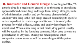 B. Innovator and Generic Drugs: According to FDA, “A
generic drug is a medication created to be the same as an existing
approved brand-name drug in dosage form, safety, strength, route
of administration, quality, and performance characteristics".
An innovator drug is the first drugs created containing its specific
active ingredient to receive approval for use. It is usually the
product for which efficacy, safety and quality have been fully
established. When a new drug is first made, drug patent usually
will be acquired by the founding company. Most drug patents are
protected up to 20 years. During the patent period, other
companies cannot make or sell the same drug until the patent
expires.
 