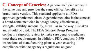 C. Concept of Generics: A generic medicine works in
the same way and provides the same clinical benefit as its
brand-name version. This standard applies to all FDA-
approved generic medicines. A generic medicine is the same as
a brand-name medicine in dosage safety, effectiveness,
strength, stability and quality, as well as in the way it is taken
and should be used. The FDA Generic Drugs Program
conducts a rigorous review to make sure generic medicines
meet these requirements. In addition, FDA conducts 3,590
inspections of manufacturing plants a year, ensuring
compliance with the agency’s regulations on good
 
