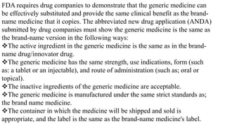 FDA requires drug companies to demonstrate that the generic medicine can
be effectively substituted and provide the same clinical benefit as the brand-
name medicine that it copies. The abbreviated new drug application (ANDA)
submitted by drug companies must show the generic medicine is the same as
the brand-name version in the following ways:
The active ingredient in the generic medicine is the same as in the brand-
name drug/innovator drug.
The generic medicine has the same strength, use indications, form (such
as: a tablet or an injectable), and route of administration (such as; oral or
topical).
The inactive ingredients of the generic medicine are acceptable.
The generic medicine is manufactured under the same strict standards as;
the brand name medicine.
The container in which the medicine will be shipped and sold is
appropriate, and the label is the same as the brand-name medicine's label.
 