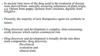  In ancient time most of the drug used in the treatment of disease
were derived from naturally occurring substances of plant origin,
e.g. Opium from poppy, Quinine from cinchona, digitalis from
foxglove .
 Presently, the majority of new therapeutics agent are synthetic in
nature.
 Drug discovery and development is complex, time-consuming,
costly process which carries commercial risk.
 Drug discovery and development is broadly divide into three
main components- drug discovery,
Pre-clinical
evaluation and
clinical trials.
 
