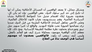 ‫وﺑﺸﻜﻞ‬
،‫ﻣﻤﺎﺛﻞ‬
‫ﻻ‬
‫ﻳﻌﺘﻘﺪ‬
‫اﻟﻮاﻗﻌﯿﯿﻦ‬
‫أن‬
‫اﻟﻤﺴﺎﺋﻞ‬
‫اﻷﺧﻼﻗﯿﺔ‬
‫ﻳﻤﻜﻦ‬
‫أن‬
‫ﻟﮭﺎ‬
‫ان‬
‫ﺗﻜﺒﺢ‬
‫إﻟﻰ‬
‫ﺣﺪ‬
‫ﻛﺒﯿﺮ‬
‫ﺳﻠﻮك‬
‫اﻟﺪول‬
.
‫ﺑﻌﺾ‬
‫اﻟﻮاﻗﻌﯿﯿﻦ‬
-
‫وإن‬
‫ﻟﻢ‬
‫ﻳﻜﻦ‬
‫ﻛ‬
‫ﻞ‬
-
‫ﻳﻌﺘﻘﺪون‬
‫ﺑﻀﺮورة‬
‫إﻳﻼء‬
‫اھﺘﻤﺎم‬
‫ﺿﺌﯿﻞ‬
‫ﺟﺪا‬
‫ﻟﻠﻤﻮاﻋﻆ‬
‫اﻻﺧﻼﻗﯿﺔ‬
‫ﺑﺸﺄن‬
‫اﻟﺴﯿﺎﺳﺔ‬
‫اﻟﻌﺎﻟﻤﯿﺔ‬
.
‫وھﻢ‬
‫ﻳﺴﺘﺸﮭﺪون‬
‫ﺑﻐﯿﺎب‬
‫ﻗﺎﻧﻮن‬
‫ﻟﻸﺧﻼق‬
‫اﻟﻌﺎﻟﻤ‬
،‫ﯿﺔ‬
‫وﻋﻠﻰ‬
‫اﻷﺧﺺ‬
‫ﺗﺠﺎھﻞ‬
‫اﻟﻤﺒﺎدئ‬
‫اﻷﺧﻼﻗﯿﺔ‬
‫اﻟﻤﻠﺰﻣﺔ‬
‫ﻣﻦ‬
‫ﻗﺒﻞ‬
‫اﻟﺪول‬
‫ﻋﻨﺪﻣﺎ‬
‫ﺗﺮى‬
‫ﻣﺼﺎﻟﺤﮭﺎ‬
‫اﻟﺤﯿﻮﻳﺔ‬
‫ﺗﺤﺖ‬
‫طﺎوﻟﺔ‬
‫اﻟﺘﮭﺪﻳﺪ‬
.
‫واﻟﻮاﻗﻊ‬
‫أن‬
‫ﻛﺜﯿﺮا‬
،‫ﻣﻨﮭﻢ‬
‫ﻣ‬
‫ﺜﻞ‬
‫ﻧﯿﺒﻮر‬
‫وﻣﻮرﺟﻨﺜﺎو‬
‫ﻳﺤﻤﻠﻮن‬
‫ﻧﻈﺮة‬
‫ﻣﻈﻠﻤﺔ‬
‫ﻟﻠﻄﺒﯿﻌﺔ‬
‫اﻹﻧﺴﺎﻧﯿﺔ‬
.
‫وﻣﻊ‬
‫ذﻟ‬
،‫ﻚ‬
‫ﻓﺈن‬
‫ﻣﻌﻈﻢ‬
‫ﻛﺘﺎب‬
‫اﻟﻮاﻗﻌﯿﺔ‬
‫ﻣﮭﺘﻤﻮن‬
‫ﺑﻤﺤﺎوﻟﺔ‬
‫ﺷﺮح‬
‫ﻛﯿﻒ‬
‫ھﻮ‬
‫اﻟﻌﺎﻟﻢ‬
،‫ﺑﺎﻟﻔﻌﻞ‬
‫وﻟﯿﺲ‬
‫ﻛﯿﻒ‬
‫ﻳﻨﺒﻐﻲ‬
‫أن‬
‫ﻳﻜﻮن‬
.
‫ﻓﺎﻟﻮاﻗﻌﯿﯿﻦ‬
‫ﻳﻌﺘﻘﺪون‬
‫أن‬
‫ﻣﮭﻤﺘ‬
‫ﮭﻢ‬
‫أﺳﺎﺳﺎ‬
‫ھﻲ‬
‫اﻟﻮﺻﻒ‬
‫ﺑﺪﻻ‬
‫ﻣﻦ‬
‫اﻟﻌﻼج‬
.
 