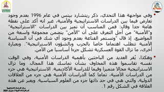 •
‫وﻓﻲ‬
‫ﻣﻮاﺟﮭﺔ‬
‫ھﺬا‬
،‫اﻟﺘﺤﺪي‬
‫ذﻛﺮ‬
‫رﻳﺘﺸﺎرد‬
‫ﺑﯿﺘﺲ‬
‫ﻓﻲ‬
‫ﻋﺎم‬
1996
‫ﺑﻌﺪم‬
‫وﺟﻮد‬
‫ﺗﻌﺎرض‬
‫ﻓﯿﻤﺎ‬
‫ﺑﯿﻦ‬
‫اﻟﺪراﺳﺎت‬
‫اﻻﺳﺘﺮاﺗﯿﺠﯿﺔ‬
،‫واﻷﻣﻨﯿﺔ‬
‫ﻏﯿﺮ‬
‫اﻧﻪ‬
‫أﻛﺪ‬
‫ﻋﻠﻰ‬
‫ﻧ‬
‫ﻘﻄﺔ‬
‫ھﺎﻣﺔ‬
‫ﺟﺪا‬
‫وﻗﺎل‬
:
‫ﻓﻤﻦ‬
‫اﻟﻤﻨﺎﺳﺐ‬
‫أن‬
‫ﻧﻤﯿﺰ‬
‫ﺑﯿﻦ‬
‫اﻟﺪراﺳﺎت‬
"
‫اﻻﺳﺘﺮاﺗﯿﺠﯿﺔ‬
"
‫و‬
"
‫اﻷﻣﻨﯿﺔ‬
"
‫ﻣﻦ‬
‫أﺟﻞ‬
‫اﻟﺘﻌﺮف‬
‫ﻋﻠﻰ‬
‫أن‬
"
‫اﻷﻣﻦ‬
"
‫ﻳﺘﻀﻤﻦ‬
‫ﻣﺠﻤﻮﻋﺔ‬
‫واﺳﻌﺔ‬
‫ﻣﻦ‬
،‫اﻟﻤﻮاﺿﯿﻊ‬
‫إذ‬
‫ﻗﺎل‬
"
‫وﺗﺴﺘﻤﺮ‬
‫اﻟﻘﻨﺎﻋﺔ‬
‫ﺑﻌﺪم‬
‫وﺟﻮد‬
‫أي‬
‫ﺷﻚ‬
‫ﻓﻲ‬
‫أن‬
‫اﻟﺴﯿﺎﺳﺔ‬
‫اﻷﻣﻨﯿﺔ‬
‫ﺗﺘﻄﻠﺐ‬
‫اھﺘﻤﺎﻣﺎ‬
‫ﺧﺎﺻﺎ‬
‫ﺑﺎﻟﺤﺮب‬
‫وﺑﺎﻟﺸﺆون‬
‫اﻻﺳﺘﺮاﺗﯿﺠﯿﺔ‬
"
.
‫وﺑﻌﺒ‬
‫ﺎرة‬
،‫أﺧﺮى‬
‫ﻣﺎ‬
‫ﺗﺰال‬
‫اﻟﻘﻮة‬
‫اﻟﻌﺴﻜﺮﻳﺔ‬
‫ﺗﺸﻜﻞ‬
‫ﺟﺰءا‬
‫أﺳﺎﺳﯿﺎ‬
‫ﻣﻦ‬
‫اﻷﻣﻦ‬
.
•
،‫وھﻜﺬا‬
‫ﻘﺮ‬ُ‫ﻳ‬
‫اﻟﻌﺪﻳﺪ‬
‫ﻣﻦ‬
‫اﻟﺒﺎﺣﺜﯿﻦ‬
‫ﺑﺄھﻤﯿﺔ‬
‫اﻟﺪراﺳﺎت‬
،‫اﻷﻣﻨﯿﺔ‬
‫وﻓﻲ‬
‫اﻟﻮﻗﺖ‬
‫ﻧﻔﺴﻪ‬
‫ﺗﻘﺎﺳﻤﻮا‬
‫ھﺬه‬
‫اﻟﻤﺨﺎوف‬
‫ﺑﺸﺄن‬
‫ﺗﻤﺎﺳﻚ‬
‫ھﺬا‬
‫اﻟﻤﺠﺎل‬
.
‫وﻣﺎ‬
‫ﺗﺰال‬
‫اﻻﺳﺘﺮاﺗﯿﺠﯿﺔ‬
‫ﻣﺠﺎﻻ‬
‫ﻣﺘﻤﯿﺰا‬
‫وﻗﯿﻤﺎ‬
‫ﻟﻠﺪراﺳﺔ‬
‫اﻷﻛﺎدﻳﻤﯿﺔ‬
.
‫اﻻﺳﺘﺮاﺗﯿﺠﯿ‬
‫ﺔ‬
‫ھﻲ‬
‫ﺟﺰء‬
‫ﻣﻦ‬
‫اﻟﺪراﺳﺎت‬
،‫اﻷﻣﻨﯿﺔ‬
‫ﺗﻤﺎﻣﺎ‬
‫ﻛﻤﺎ‬
‫اﻟﺪراﺳﺎت‬
‫اﻷﻣﻨﯿﺔ‬
‫ھﻲ‬
‫ﺟﺰء‬
‫ﻣﻦ‬
‫اﻟﻌﻼﻗﺎت‬
،‫اﻟﺪوﻟﯿﺔ‬
‫واﻟﺘﻲ‬
‫ھﻲ‬
‫ﻓﻲ‬
‫ﺣﺪ‬
‫ذاﺗﮭﺎ‬
‫ﺟﺰء‬
‫ﻣﻦ‬
‫اﻟﻌﻠﻮم‬
‫اﻟﺴﯿﺎﺳﯿﺔ‬
.
‫وﻳﻌﺒﺮ‬
‫ﻋﻦ‬
‫ھﺬ‬
‫ه‬
‫اﻟﻌﻼﻗﺔ‬
‫ﻓﻲ‬
‫اﻟﺸﻜﻞ‬
‫رﻗﻢ‬
1
.
 