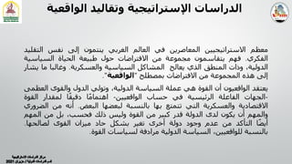 ‫اﻟﻮ‬ ‫وﺗﻘﺎﻟﯿﺪ‬ ‫اﻹﺳﺘﺮاﺗﯿﺠﯿﺔ‬ ‫اﻟﺪراﺳﺎت‬
‫اﻗﻌﯿﺔ‬
‫ﻣﻌﻈﻢ‬
‫اﻻﺳﺘﺮاﺗﯿﺠﯿﯿﻦ‬
‫اﻟﻤﻌﺎﺻﺮﻳﻦ‬
‫ﻓﻲ‬
‫اﻟﻌﺎﻟﻢ‬
‫اﻟﻐﺮﺑﻲ‬
‫ﻳﻨﺘﻤﻮن‬
‫إﻟﻰ‬
‫ﻧﻔﺲ‬
‫اﻟﺘﻘ‬
‫ﻠﯿﺪ‬
‫اﻟﻔﻜﺮي‬
.
‫ﻓﮭﻢ‬
‫ﻳﺘﻘﺎﺳﻤﻮن‬
‫ﻣﺠﻤﻮﻋﺔ‬
‫ﻣﻦ‬
‫اﻻﻓﺘﺮاﺿﺎت‬
‫ﺣﻮل‬
‫طﺒﯿﻌﺔ‬
‫اﻟﺤﯿﺎة‬
‫اﻟﺴﯿﺎﺳﯿ‬
‫ﺔ‬
،‫اﻟﺪوﻟﯿﺔ‬
‫وذات‬
‫اﻟﻤﻨﻄﻖ‬
‫اﻟﺬي‬
‫ﻳﻌﺎﻟﺞ‬
‫اﻟﻤﺸﺎﻛﻞ‬
‫اﻟﺴﯿﺎﺳﯿﺔ‬
‫واﻟﻌﺴﻜﺮﻳﺔ‬
.
‫وﻏﺎﻟﺒﺎ‬
‫ﻣﺎ‬
‫ﻳﺸﺎر‬
‫إﻟﻰ‬
‫ھﺬه‬
‫اﻟﻤﺠﻤﻮﻋﺔ‬
‫ﻣﻦ‬
‫اﻻﻓﺘﺮاﺿﺎت‬
‫ﺑﻤﺼﻄﻠﺢ‬
"
‫اﻟﻮاﻗﻌﯿﺔ‬
"
.
‫ﻳﻌﺘﻘﺪ‬
‫اﻟﻮاﻗﻌﯿﻮن‬
‫أن‬
‫اﻟﻘﻮة‬
‫ھﻲ‬
‫ﻋﻤﻠﺔ‬
‫اﻟﺴﯿﺎﺳﺔ‬
،‫اﻟﺪوﻟﯿﺔ‬
‫وﺗﻮﻟﻲ‬
‫اﻟﺪول‬
‫واﻟﻘﻮى‬
‫اﻟ‬
‫ﻌﻈﻤﻰ‬
-
‫اﻟﺠﮭﺎت‬
‫اﻟﻔﺎﻋﻠﺔ‬
‫اﻟﺮﺋﯿﺴﯿﺔ‬
‫ﻓﻲ‬
‫ﺣﺴﺎب‬
‫اﻟﻮاﻗﻌﯿﯿﻦ‬
-
‫ﺎ‬ً‫ﻣ‬‫اھﺘﻤﺎ‬
‫ﺎ‬ً‫ﻘ‬‫دﻗﯿ‬
‫ﻟﻤﻘﺪار‬
‫اﻟﻘ‬
‫ﻮة‬
‫اﻻﻗﺘﺼﺎدﻳﺔ‬
‫واﻟﻌﺴﻜﺮﻳﺔ‬
‫اﻟﺘﻲ‬
‫ﺗﺘﻤﺘﻊ‬
‫ﺑﮭﺎ‬
‫ﺑﺎﻟﻨﺴﺒﺔ‬
‫ﻟﺒﻌﻀﮭﺎ‬
‫اﻟﺒﻌﺾ‬
.
‫أﻧﻪ‬
‫ﻣﻦ‬
‫ا‬
‫ﻟﻀﺮوري‬
‫واﻟﻤﮭﻢ‬
‫أن‬
‫ﻳﻜﻮن‬
‫ﻟﺪى‬
‫اﻟﺪوﻟﺔ‬
‫ﻗﺪر‬
‫ﻛﺒﯿﺮ‬
‫ﻣﻦ‬
‫اﻟﻘﻮة‬
‫وﻟﯿﺲ‬
‫ذﻟﻚ‬
،‫ﻓﺤﺴﺐ‬
‫ﺑﻞ‬
‫ﻣﻦ‬
‫اﻟﻤﮭﻢ‬
‫ﺎ‬ً‫ﻀ‬‫أﻳ‬
‫اﻟﺘﺄﻛﺪ‬
‫ﻣﻦ‬
‫ﻋﺪم‬
‫وﺟﻮد‬
‫دوﻟﺔ‬
‫أﺧﺮى‬
‫ﺗﻐﯿﺮ‬
‫ﺑﺸﻜﻞ‬
‫ﺣﺎد‬
‫ﻣﯿﺰان‬
‫اﻟﻘﻮى‬
‫ﻟﺼﺎﻟﺤﮭﺎ‬
.
‫ﺑﺎﻟﻨﺴﺒﺔ‬
،‫ﻟﻠﻮاﻗﻌﯿﯿﻦ‬
‫اﻟﺴﯿﺎﺳﺔ‬
‫اﻟﺪوﻟﯿﺔ‬
‫ﻣﺮادﻓﺔ‬
‫ﻟﺴﯿﺎﺳﺎت‬
‫اﻟﻘﻮة‬
.
 