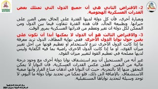 2
-
‫اﻻﻓﺘﺮاض‬
‫اﻟﺜﺎﻧﻲ‬
‫ھﻲ‬
‫أن‬
‫ﺟﻤﯿﻊ‬
‫اﻟﺪول‬
‫اﻟﺘﻲ‬
‫ﺗﻤﺘﻠﻚ‬
‫ﺑﻌﺾ‬
‫اﻟﻘﺪرات‬
‫اﻟﻌﺴﻜﺮﻳﺔ‬
‫اﻟﮭﺠﻮﻣﯿﺔ‬
.
‫وﺑﻌﺒﺎرة‬
،‫أﺧﺮى‬
‫ﻓﺄن‬
‫ﻛﻞ‬
‫دوﻟﺔ‬
‫ﻟﺪﻳﮭﺎ‬
‫اﻟﻘﺪرة‬
‫ﻋﻠﻰ‬
‫إﻟﺤﺎق‬
‫ﺑﻌﺾ‬
‫اﻟﻀﺮر‬
‫ﻋﻠﻰ‬
‫ﺟﯿﺮاﻧﮭﺎ‬
.
‫وﺑﻄﺒﯿﻌﺔ‬
،‫اﻟﺤﺎل‬
‫ﻓﺎن‬
‫ھﺬه‬
‫اﻟﻘﺪرة‬
‫ﺗﺘﻔﺎوت‬
‫ﻓﯿﻤﺎ‬
‫ﺑﯿﻦ‬
‫اﻟﺪول‬
‫وﻣﻦ‬
‫اﻟﻤﻤﻜﻦ‬
‫ﻟﻜﻞ‬
‫دوﻟﺔ‬
‫ان‬
‫ﺗﻐﯿﺮ‬
‫وﺗﻌﻈﻢ‬
‫ﻣﻦ‬
‫ﻗﺪراﺗﮭﺎ‬
‫اﻟﻌﺴﻜﺮﻳﺔ‬
‫ﺑﻤﺮور‬
‫اﻟﻮﻗﺖ‬
.
3
-
‫واﻻﻓﺘﺮاض‬
‫اﻟﺜﺎﻟﺚ‬
‫ھﻮ‬
‫أن‬
‫اﻟﺪول‬
‫ﻻ‬
‫ﻳﻤﻜﻨﮭﺎ‬
‫أﺑﺪا‬
‫أن‬
‫ﺗﻜﻮن‬
‫ﻋﻠﻰ‬
‫ﻳﻘﯿﻦ‬
‫ﺣﻮل‬
‫ﻧﻮاﻳﺎ‬
‫اﻟﺪول‬
‫اﻷﺧﺮى‬
.
‫ﻓﻔﻲ‬
‫ﻧﮭﺎﻳﺔ‬
،‫اﻟﻤﻄﺎف‬
‫اﻟﺪول‬
‫ﺗﺮﻳﺪ‬
‫ﻣﻌ‬
‫ﺮﻓﺔ‬
‫ﻣﺎ‬
‫إذا‬
‫ﻛﺎﻧﺖ‬
‫اﻟﺪول‬
‫اﻷﺧﺮى‬
‫ﺗﻨﺰع‬
‫ﻻﺳﺘﺨﺪام‬
‫أو‬
‫ﺗﻌﻈﯿﻢ‬
‫ﻗﻮﺗﮭﺎ‬
‫ﻣﻦ‬
‫اﺟﻞ‬
‫ﺗﻐﯿﯿ‬
‫ﺮ‬
‫ﻣﯿﺰان‬
،‫اﻟﻘﻮى‬
‫أو‬
‫ﻣﺎ‬
‫إذا‬
‫ﻛﺎﻧﺖ‬
‫اﻟﺪول‬
‫اﻻﺧﺮى‬
‫راﺿﯿﺔ‬
‫ﺑﻤﺎ‬
‫ﻓﯿﻪ‬
‫اﻟﻜﻔﺎﻳﺔ‬
‫وﻟﯿﺲ‬
‫ﻟﺪﻳﮭﺎ‬
‫ﻣﺼﻠﺤﺔ‬
‫ﻓﻲ‬
‫ﺗﻌﻈﯿﻢ‬
‫اﻟﻘﻮة‬
‫ﻟﺘﻐﯿﯿﺮ‬
‫ﻣﯿﺰان‬
‫اﻟﻘﻮى‬
.
‫ﻏﯿﺮ‬
‫أﻧﻪ‬
‫ﻣﻦ‬
‫اﻟﻤﺴﺘﺤﯿﻞ‬
‫أن‬
‫ﻳﺘﻢ‬
‫اﺳﺘﺸﻔﺎف‬
‫ﻧﻮاﻳﺎ‬
‫دوﻟﺔ‬
‫أﺧﺮى‬
‫ﻣﻊ‬
‫وﺟﻮد‬
‫درﺟ‬
‫ﺔ‬
‫ﻋﺎﻟﯿﺔ‬
‫ﻣﻦ‬
‫اﻟﯿﻘﯿﻦ‬
.
‫ﻓﻌﻠﻰ‬
‫ﻋﻜﺲ‬
‫اﻟﻘﺪرات‬
،‫اﻟﻌﺴﻜﺮﻳﺔ‬
‫ﻓﺄن‬
‫اﻟﻨﻮاﻳﺎ‬
‫ﻻ‬
‫ﻳﻤ‬
‫ﻜﻦ‬
‫اﻟﺘﺤﻘﻖ‬
‫ﻣﻨﮭﺎ‬
‫إﻻ‬
،‫ﺑﺎﻟﺘﺠﺮﺑﺔ‬
‫ﺣﯿﺚ‬
‫ان‬
‫اﻟﻨﻮاﻳﺎ‬
‫ﻓﻲ‬
‫أذھﺎن‬
‫ﺻﻨﺎع‬
‫اﻟﻘﺮار‬
‫وأﻧﮭﺎ‬
‫ﺻﻌﺒﺔ‬
‫اﻻﺳﺘﺸﻔﺎف‬
.
‫ﺑﺎﻹﺿﺎﻓﺔ‬
‫اﻟﻰ‬
،‫ذﻟﻚ‬
‫ﻓﻠﻮ‬
‫ﺗﻤﻜﻨﺎ‬
‫ﻣﻦ‬
‫ﺗﺤﺪﻳﺪ‬
‫ﻧﻮاﻳﺎ‬
‫دوﻟﺔ‬
‫ﻣﺎ‬
‫ا‬
،‫ﻟﯿﻮم‬
‫ﻻ‬
‫ﺗﻮﺟﺪ‬
‫وﺳﯿﻠﺔ‬
‫ﻟﺘﺤﺪﻳﺪ‬
‫ﻧﻮاﻳﺎھﺎ‬
‫اﻟﻤﺴﺘﻘﺒﻠﯿﺔ‬
.
 