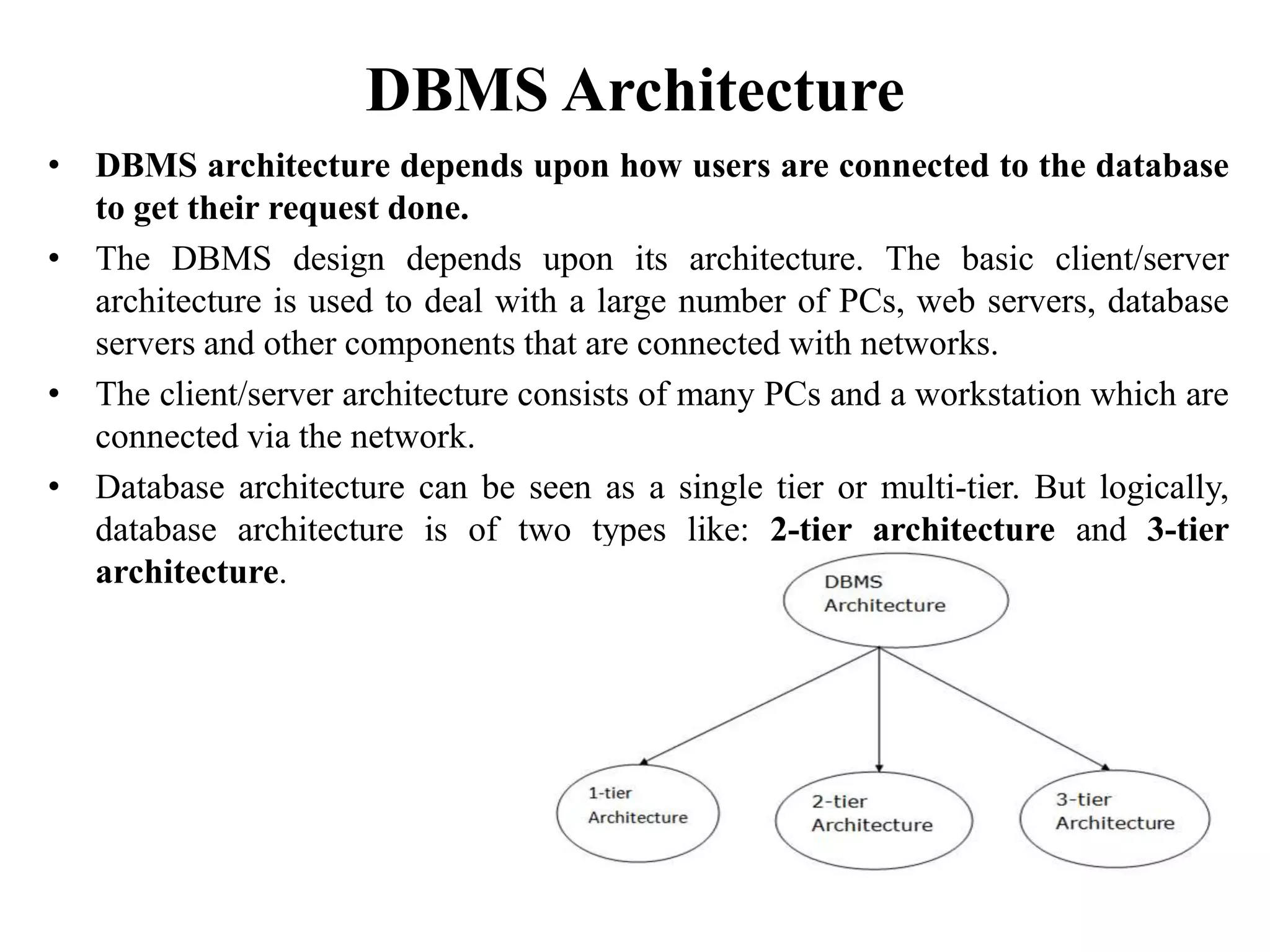 DBMS Architecture
• DBMS architecture depends upon how users are connected to the database
to get their request done.
• The DBMS design depends upon its architecture. The basic client/server
architecture is used to deal with a large number of PCs, web servers, database
servers and other components that are connected with networks.
• The client/server architecture consists of many PCs and a workstation which are
connected via the network.
• Database architecture can be seen as a single tier or multi-tier. But logically,
database architecture is of two types like: 2-tier architecture and 3-tier
architecture.
 