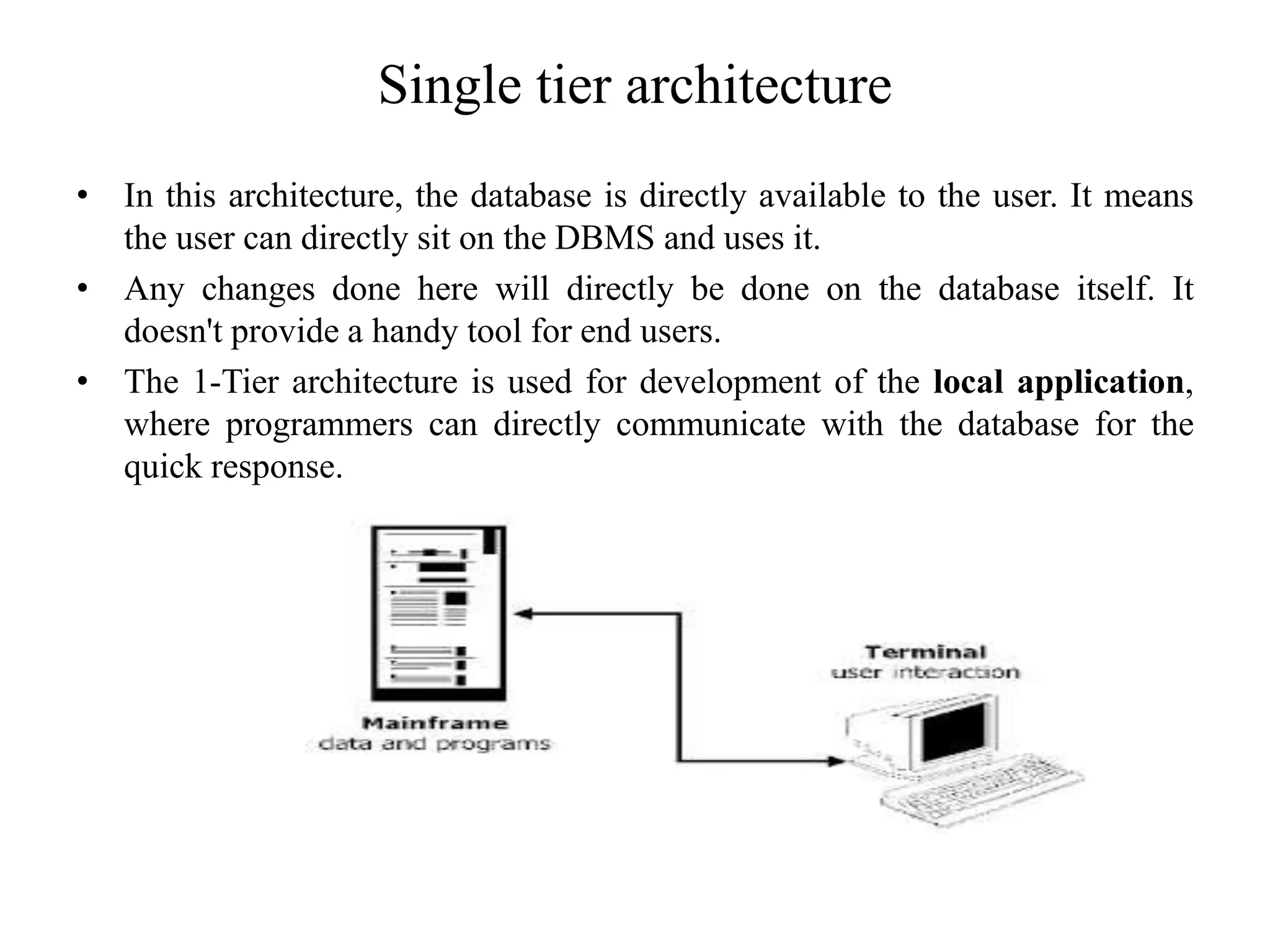 Single tier architecture
• In this architecture, the database is directly available to the user. It means
the user can directly sit on the DBMS and uses it.
• Any changes done here will directly be done on the database itself. It
doesn't provide a handy tool for end users.
• The 1-Tier architecture is used for development of the local application,
where programmers can directly communicate with the database for the
quick response.
 