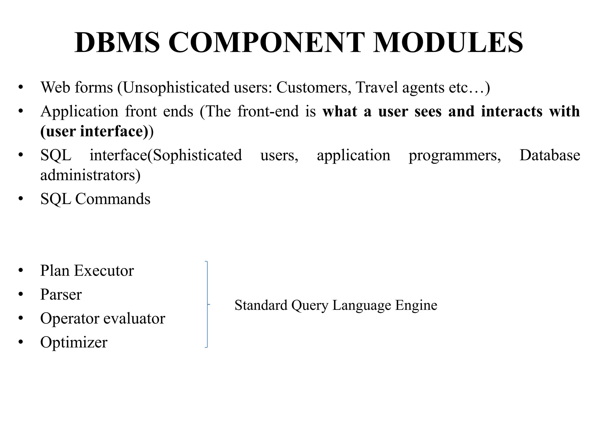 DBMS COMPONENT MODULES
• Web forms (Unsophisticated users: Customers, Travel agents etc…)
• Application front ends (The front-end is what a user sees and interacts with
(user interface))
• SQL interface(Sophisticated users, application programmers, Database
administrators)
• SQL Commands
• Plan Executor
• Parser
• Operator evaluator
• Optimizer
Standard Query Language Engine
 