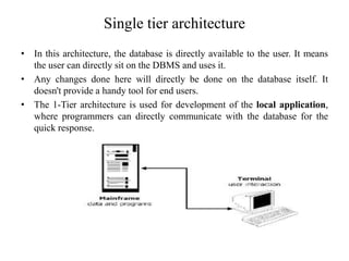 Single tier architecture
• In this architecture, the database is directly available to the user. It means
the user can directly sit on the DBMS and uses it.
• Any changes done here will directly be done on the database itself. It
doesn't provide a handy tool for end users.
• The 1-Tier architecture is used for development of the local application,
where programmers can directly communicate with the database for the
quick response.
 