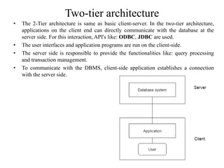 Two-tier architecture
• The 2-Tier architecture is same as basic client-server. In the two-tier architecture,
applications on the client end can directly communicate with the database at the
server side. For this interaction, API's like: ODBC, JDBC are used.
• The user interfaces and application programs are run on the client-side.
• The server side is responsible to provide the functionalities like: query processing
and transaction management.
• To communicate with the DBMS, client-side application establishes a connection
with the server side.
 