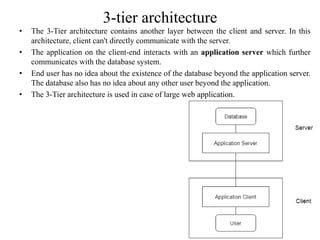 3-tier architecture
• The 3-Tier architecture contains another layer between the client and server. In this
architecture, client can't directly communicate with the server.
• The application on the client-end interacts with an application server which further
communicates with the database system.
• End user has no idea about the existence of the database beyond the application server.
The database also has no idea about any other user beyond the application.
• The 3-Tier architecture is used in case of large web application.
 