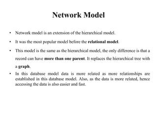 Network Model
• Network model is an extension of the hierarchical model.
• It was the most popular model before the relational model.
• This model is the same as the hierarchical model, the only difference is that a
record can have more than one parent. It replaces the hierarchical tree with
a graph.
• In this database model data is more related as more relationships are
established in this database model. Also, as the data is more related, hence
accessing the data is also easier and fast.
 