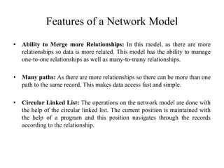 Features of a Network Model
• Ability to Merge more Relationships: In this model, as there are more
relationships so data is more related. This model has the ability to manage
one-to-one relationships as well as many-to-many relationships.
• Many paths: As there are more relationships so there can be more than one
path to the same record. This makes data access fast and simple.
• Circular Linked List: The operations on the network model are done with
the help of the circular linked list. The current position is maintained with
the help of a program and this position navigates through the records
according to the relationship.
 