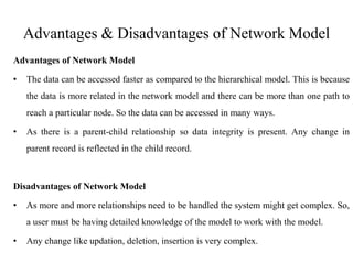 Advantages & Disadvantages of Network Model
Advantages of Network Model
• The data can be accessed faster as compared to the hierarchical model. This is because
the data is more related in the network model and there can be more than one path to
reach a particular node. So the data can be accessed in many ways.
• As there is a parent-child relationship so data integrity is present. Any change in
parent record is reflected in the child record.
Disadvantages of Network Model
• As more and more relationships need to be handled the system might get complex. So,
a user must be having detailed knowledge of the model to work with the model.
• Any change like updation, deletion, insertion is very complex.
 