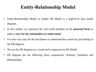 Entity-Relationship Model
• Entity-Relationship Model or simply ER Model is a high-level data model
diagram.
• In this model, we represent the real-world problem in the pictorial form to
make it easy for the stakeholders to understand.
• It is also very easy for the developers to understand the system by just looking at
the ER diagram.
• We use the ER diagram as a visual tool to represent an ER Model.
• ER diagram has the following three components: (Entities, Attributes and
Relationship)
 