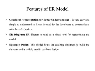 Features of ER Model
• Graphical Representation for Better Understanding: It is very easy and
simple to understand so it can be used by the developers to communicate
with the stakeholders.
• ER Diagram: ER diagram is used as a visual tool for representing the
model.
• Database Design: This model helps the database designers to build the
database and is widely used in database design.
 