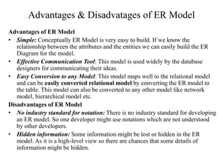 Advantages & Disadvatages of ER Model
Advantages of ER Model
• Simple: Conceptually ER Model is very easy to build. If we know the
relationship between the attributes and the entities we can easily build the ER
Diagram for the model.
• Effective Communication Tool: This model is used widely by the database
designers for communicating their ideas.
• Easy Conversion to any Model: This model maps well to the relational model
and can be easily converted relational model by converting the ER model to
the table. This model can also be converted to any other model like network
model, hierarchical model etc.
Disadvantages of ER Model
• No industry standard for notation: There is no industry standard for developing
an ER model. So one developer might use notations which are not understood
by other developers.
• Hidden information: Some information might be lost or hidden in the ER
model. As it is a high-level view so there are chances that some details of
information might be hidden.
 