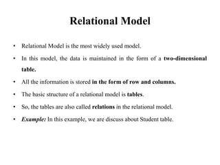 Relational Model
• Relational Model is the most widely used model.
• In this model, the data is maintained in the form of a two-dimensional
table.
• All the information is stored in the form of row and columns.
• The basic structure of a relational model is tables.
• So, the tables are also called relations in the relational model.
• Example: In this example, we are discuss about Student table.
 
