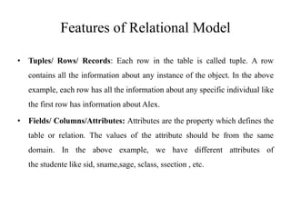 Features of Relational Model
• Tuples/ Rows/ Records: Each row in the table is called tuple. A row
contains all the information about any instance of the object. In the above
example, each row has all the information about any specific individual like
the first row has information about Alex.
• Fields/ Columns/Attributes: Attributes are the property which defines the
table or relation. The values of the attribute should be from the same
domain. In the above example, we have different attributes of
the studente like sid, sname,sage, sclass, ssection , etc.
 