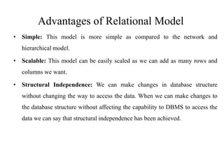Advantages of Relational Model
• Simple: This model is more simple as compared to the network and
hierarchical model.
• Scalable: This model can be easily scaled as we can add as many rows and
columns we want.
• Structural Independence: We can make changes in database structure
without changing the way to access the data. When we can make changes to
the database structure without affecting the capability to DBMS to access the
data we can say that structural independence has been achieved.
 