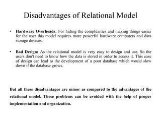 Disadvantages of Relational Model
• Hardware Overheads: For hiding the complexities and making things easier
for the user this model requires more powerful hardware computers and data
storage devices.
• Bad Design: As the relational model is very easy to design and use. So the
users don't need to know how the data is stored in order to access it. This ease
of design can lead to the development of a poor database which would slow
down if the database grows.
But all these disadvantages are minor as compared to the advantages of the
relational model. These problems can be avoided with the help of proper
implementation and organization.
 