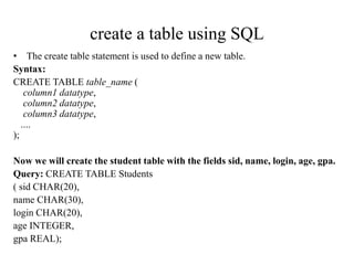 create a table using SQL
• The create table statement is used to define a new table.
Syntax:
CREATE TABLE table_name (
column1 datatype,
column2 datatype,
column3 datatype,
....
);
Now we will create the student table with the fields sid, name, login, age, gpa.
Query: CREATE TABLE Students
( sid CHAR(20),
name CHAR(30),
login CHAR(20),
age INTEGER,
gpa REAL);
 
