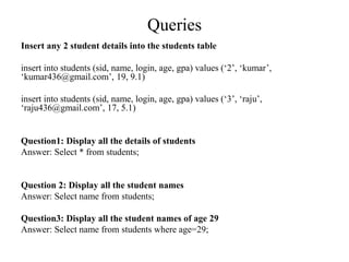 Queries
Insert any 2 student details into the students table
insert into students (sid, name, login, age, gpa) values (‘2’, ‘kumar’,
‘kumar436@gmail.com’, 19, 9.1)
insert into students (sid, name, login, age, gpa) values (‘3’, ‘raju’,
‘raju436@gmail.com’, 17, 5.1)
Question1: Display all the details of students
Answer: Select * from students;
Question 2: Display all the student names
Answer: Select name from students;
Question3: Display all the student names of age 29
Answer: Select name from students where age=29;
 
