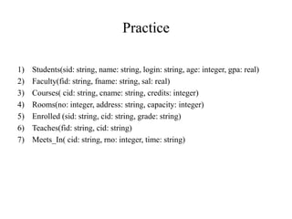 Practice
1) Students(sid: string, name: string, login: string, age: integer, gpa: real)
2) Faculty(fid: string, fname: string, sal: real)
3) Courses( cid: string, cname: string, credits: integer)
4) Rooms(no: integer, address: string, capacity: integer)
5) Enrolled (sid: string, cid: string, grade: string)
6) Teaches(fid: string, cid: string)
7) Meets_In( cid: string, rno: integer, time: string)
 