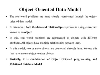 Object-Oriented Data Model
• The real-world problems are more closely represented through the object-
oriented data model.
• In this model, both the data and relationship are present in a single structure
known as an object.
• In this, real world problems are represented as objects with different
attributes. All objects have multiple relationships between them.
• In this model, two or more objects are connected through links. We use this
link to relate one object to other objects.
• Basically, it is combination of Object Oriented programming and
Relational Database Model
 